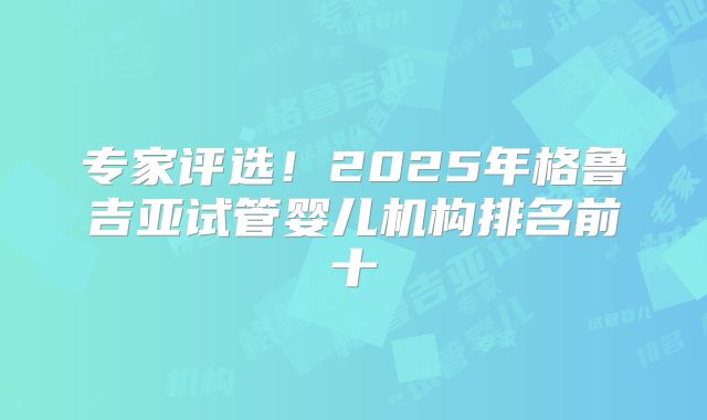 专家评选！2025年格鲁吉亚试管婴儿机构排名前十