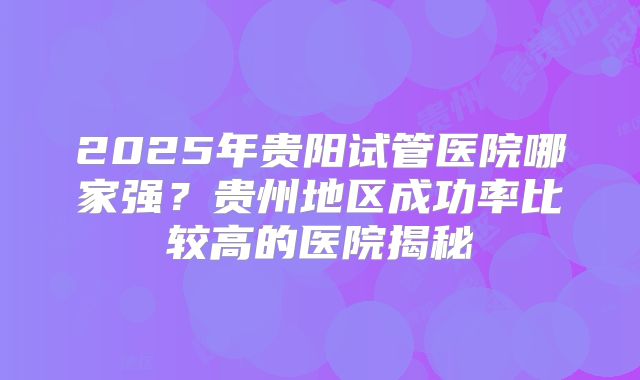 2025年贵阳试管医院哪家强?贵州地区成功率比较高的医院揭秘