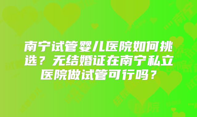南宁试管婴儿医院如何挑选？无结婚证在南宁私立医院做试管可行吗？