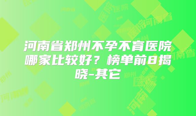河南省郑州不孕不育医院哪家比较好？榜单前8揭晓-其它