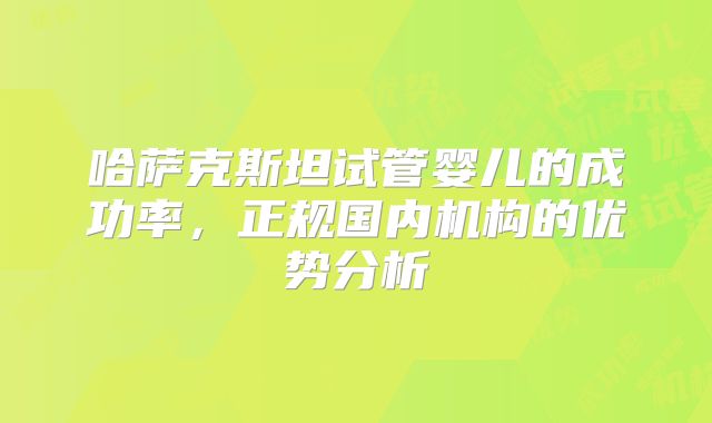 哈萨克斯坦试管婴儿的成功率,正规国内机构的优势分析