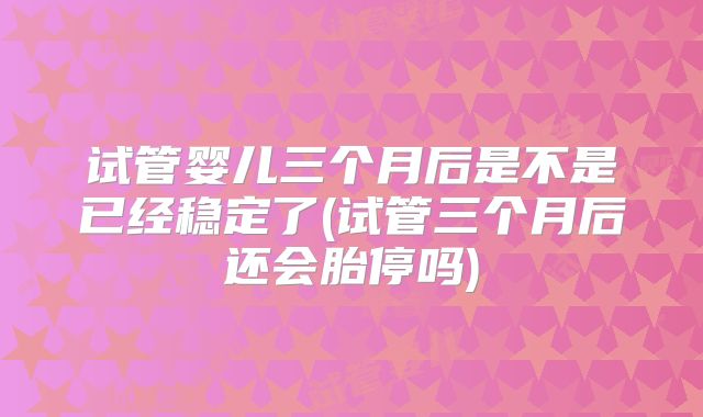 试管婴儿三个月后是不是已经稳定了(试管三个月后还会胎停吗)