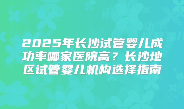 2025年长沙试管婴儿成功率哪家医院高？长沙地区试管婴儿机构选择指南