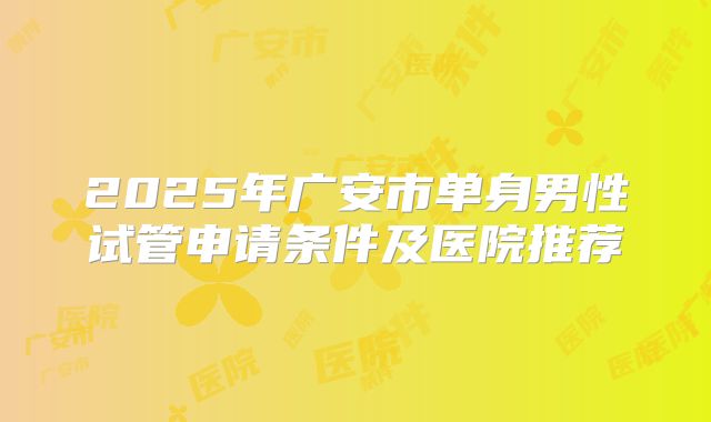 2025年广安市单身男性试管申请条件及医院推荐