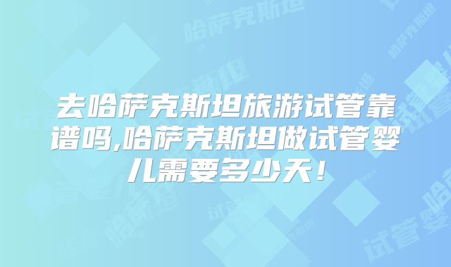 去哈萨克斯坦旅游试管靠谱吗,哈萨克斯坦做试管婴儿需要多少天!