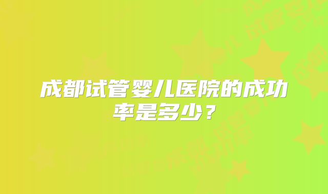 成都试管婴儿医院的成功率是多少？