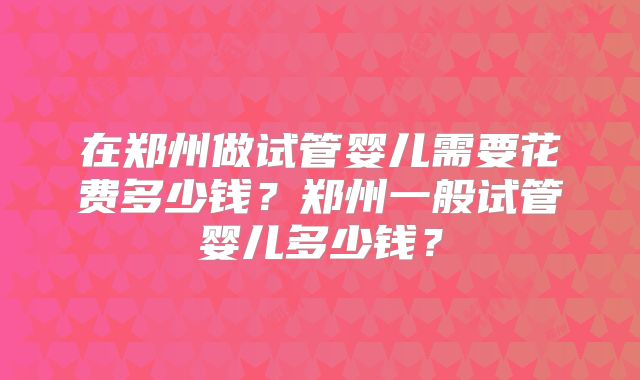在郑州做试管婴儿需要花费多少钱?郑州一般试管婴儿多少钱?