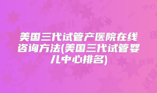 美国三代试管产医院在线咨询方法(美国三代试管婴儿中心排名)