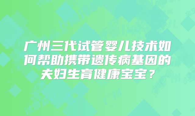 广州三代试管婴儿技术如何帮助携带遗传病基因的夫妇生育健康宝宝?