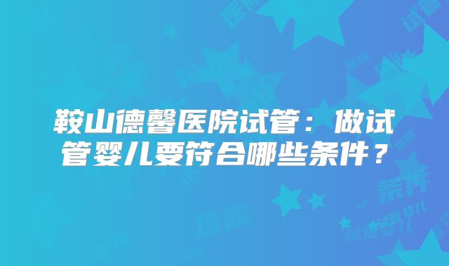 鞍山德馨医院试管：做试管婴儿要符合哪些条件？