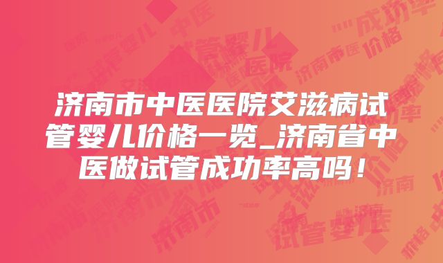 济南市中医医院艾滋病试管婴儿价格一览_济南省中医做试管成功率高吗！