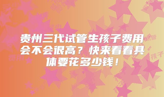 贵州三代试管生孩子费用会不会很高？快来看看具体要花多少钱！