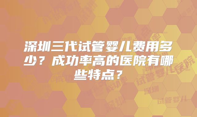 深圳三代试管婴儿费用多少?成功率高的医院有哪些特点?