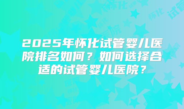 2025年怀化试管婴儿医院排名如何?如何选择合适的试管婴儿医院?