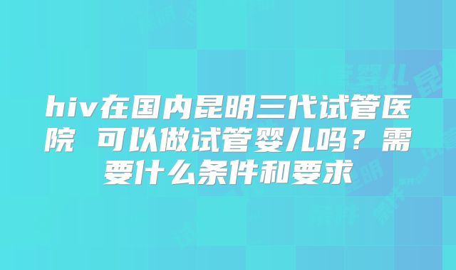 hiv在国内昆明三代试管医院 可以做试管婴儿吗？需要什么条件和要求