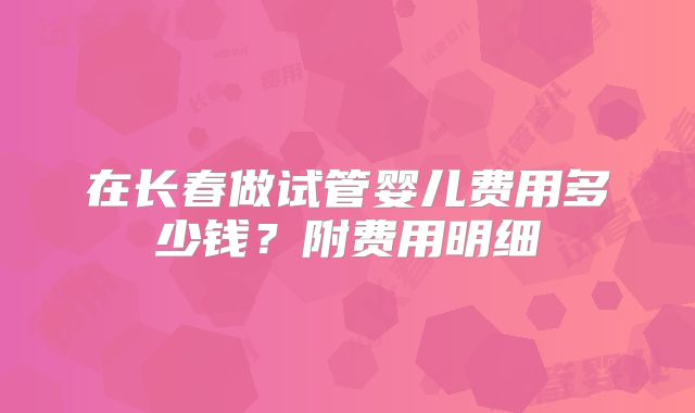 在长春做试管婴儿费用多少钱？附费用明细