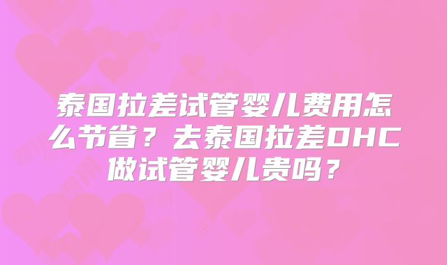 泰国拉差试管婴儿费用怎么节省?去泰国拉差DHC做试管婴儿贵吗?