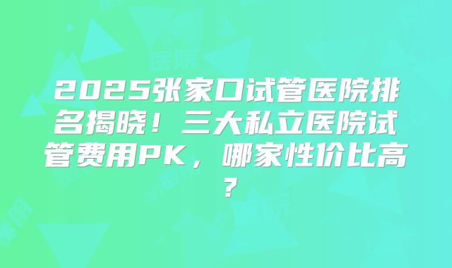 2025张家口试管医院排名揭晓!三大私立医院试管费用PK,哪家性价比高?