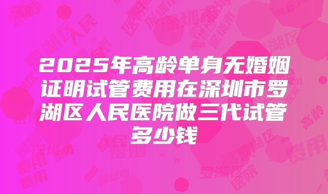 2025年高龄单身无婚姻证明试管费用在深圳市罗湖区人民医院做三代试管多少钱