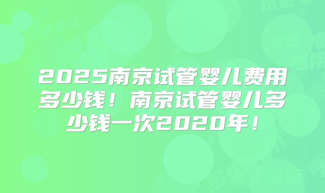 2025南京试管婴儿费用多少钱!南京试管婴儿多少钱一次2020年!