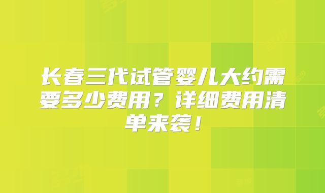 长春三代试管婴儿大约需要多少费用?详细费用清单来袭!