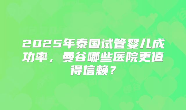 2025年泰国试管婴儿成功率，曼谷哪些医院更值得信赖？