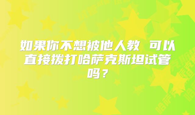 如果你不想被他人教 可以直接拨打哈萨克斯坦试管吗？