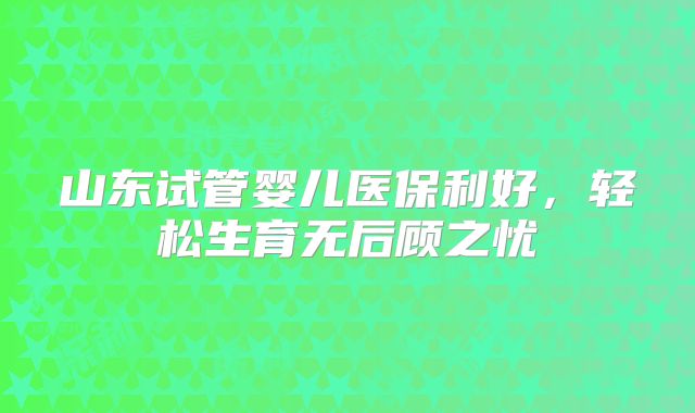 山东试管婴儿医保利好，轻松生育无后顾之忧
