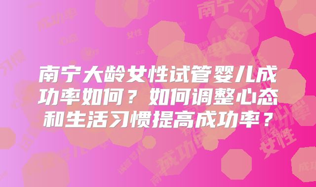 南宁大龄女性试管婴儿成功率如何?如何调整心态和生活习惯提高成功率?