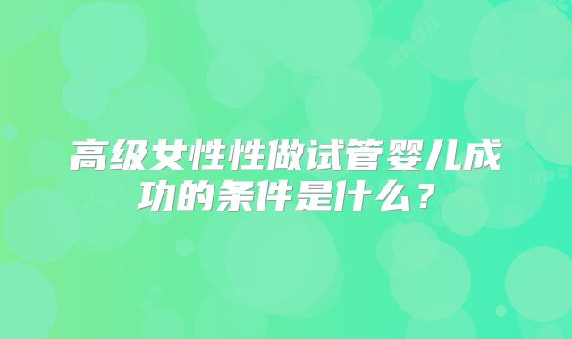 高级女性性做试管婴儿成功的条件是什么？