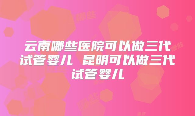 云南哪些医院可以做三代试管婴儿 昆明可以做三代试管婴儿