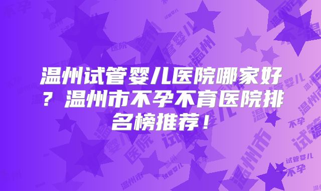 温州试管婴儿医院哪家好?温州市不孕不育医院排名榜推荐!