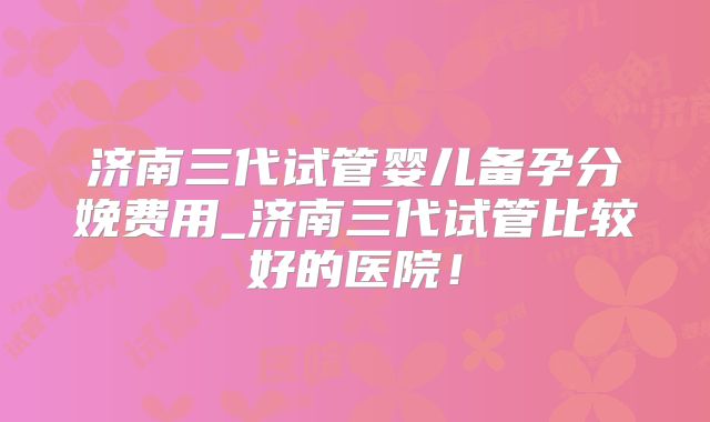 济南三代试管婴儿备孕分娩费用_济南三代试管比较好的医院!