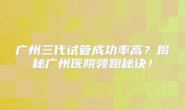 广州三代试管成功率高？揭秘广州医院领跑秘诀！
