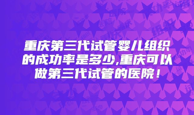重庆第三代试管婴儿组织的成功率是多少,重庆可以做第三代试管的医院！