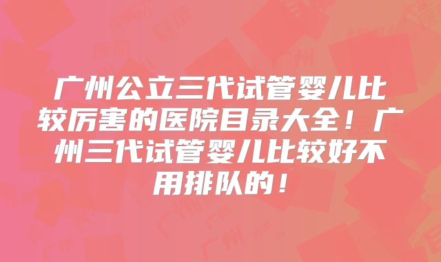 广州公立三代试管婴儿比较厉害的医院目录大全!广州三代试管婴儿比较好不用排队的!