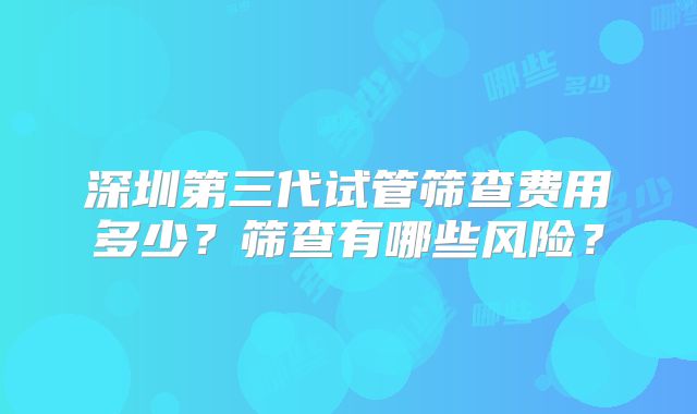 深圳第三代试管筛查费用多少？筛查有哪些风险？