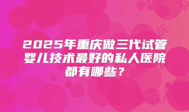 2025年重庆做三代试管婴儿技术最好的私人医院都有哪些?