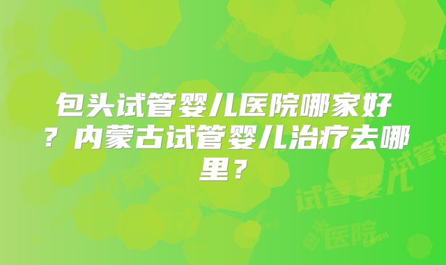 包头试管婴儿医院哪家好？内蒙古试管婴儿治疗去哪里？