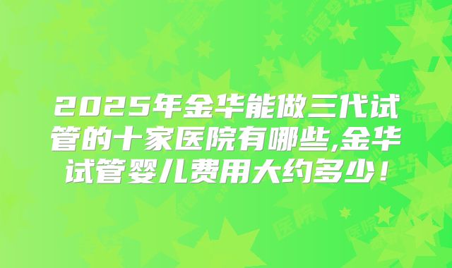 2025年金华能做三代试管的十家医院有哪些,金华试管婴儿费用大约多少！
