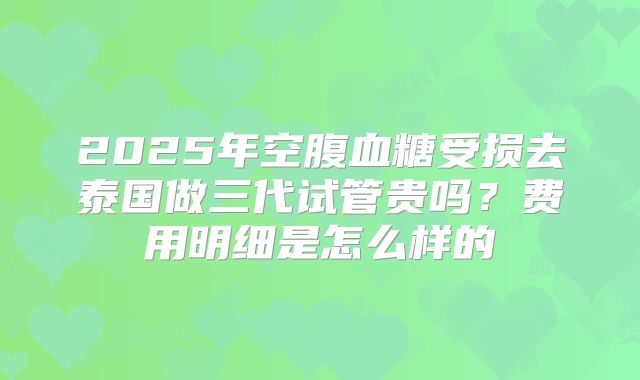 2025年空腹血糖受损去泰国做三代试管贵吗?费用明细是怎么样的