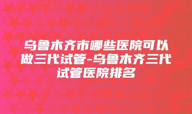 乌鲁木齐市哪些医院可以做三代试管-乌鲁木齐三代试管医院排名