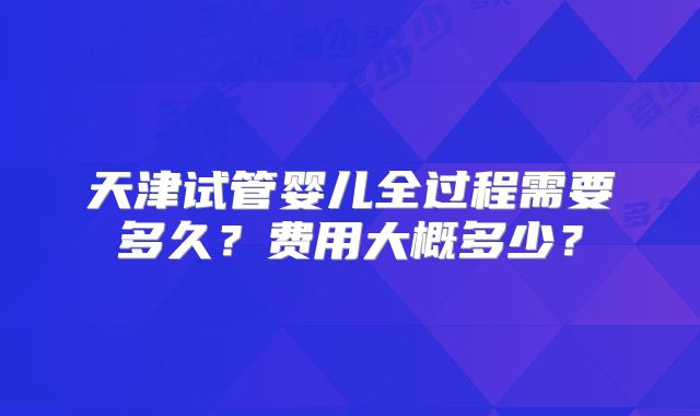 天津试管婴儿全过程需要多久?费用大概多少?