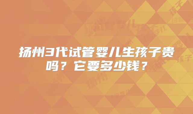 扬州3代试管婴儿生孩子贵吗?它要多少钱?