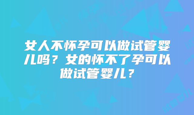 女人不怀孕可以做试管婴儿吗？女的怀不了孕可以做试管婴儿？