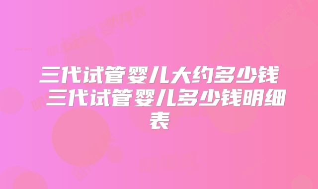三代试管婴儿大约多少钱 三代试管婴儿多少钱明细表