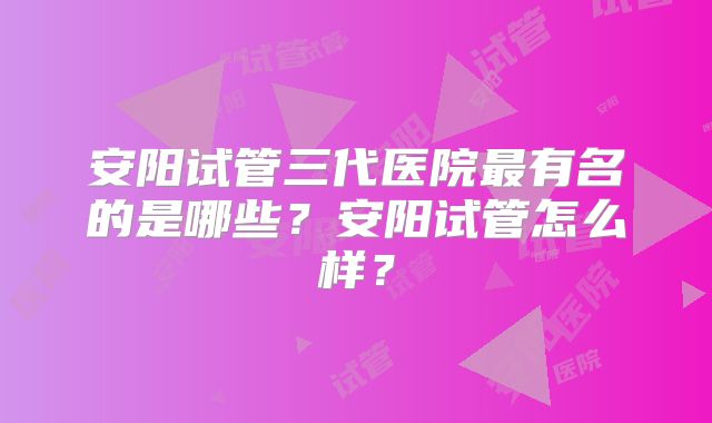 安阳试管三代医院最有名的是哪些?安阳试管怎么样?