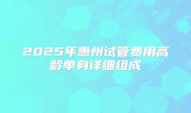 2025年惠州试管费用高龄单身详细组成