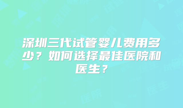 深圳三代试管婴儿费用多少？如何选择最佳医院和医生？