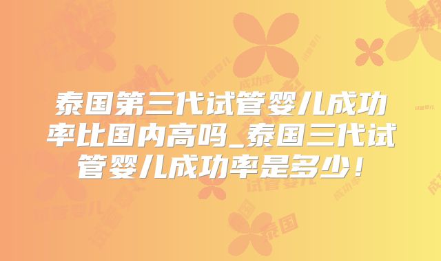 泰国第三代试管婴儿成功率比国内高吗_泰国三代试管婴儿成功率是多少!
